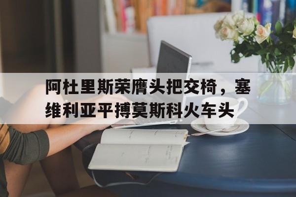 半岛官网入口-关于阿杜里斯荣膺头把交椅，塞维利亚平搏莫斯科火车头的信息